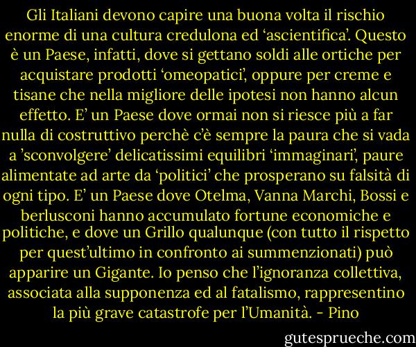 Gli Italiani devono capire una buona volta il rischio enorme di una cultura credulona ed ‘ascientifica’. Questo è un Paese, infatti, dove si gettano soldi alle ortiche per acquistare prodotti ‘omeopatici’, oppure per creme e tisane che nella migliore delle ipotesi non hanno alcun effetto. E’ un Paese dove ormai non si riesce più a far nulla di costruttivo perchè c’è sempre la paura che si vada a ’sconvolgere’ delicatissimi equilibri ‘immaginari’, paure alimentate ad arte da ‘politici’ che prosperano su falsità di ogni tipo. E’ un Paese dove Otelma, Vanna Marchi, Bossi e berlusconi hanno accumulato fortune economiche e politiche, e dove un Grillo qualunque (con tutto il rispetto per quest’ultimo in confronto ai summenzionati) può apparire un Gigante.<br />Io penso che l’ignoranza collettiva, associata alla supponenza ed al fatalismo, rappresentino la più grave catastrofe per l’Umanità. - Pino