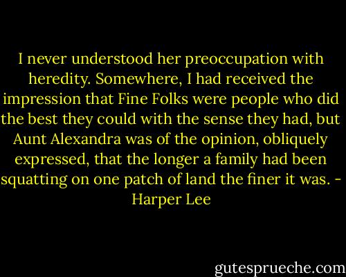 I never understood her preoccupation with heredity. Somewhere, I had received the impression that Fine Folks were people who did the best they could with the sense they had, but Aunt Alexandra was of the opinion, obliquely expressed, that the longer a family had been squatting on one patch of land the finer it was. - Harper Lee