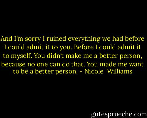 And I’m sorry I ruined everything we had before I could admit it to you. Before I could admit it to myself. You didn’t make me a better person, because no one can do that. You made me want to be a better person. - Nicole  Williams