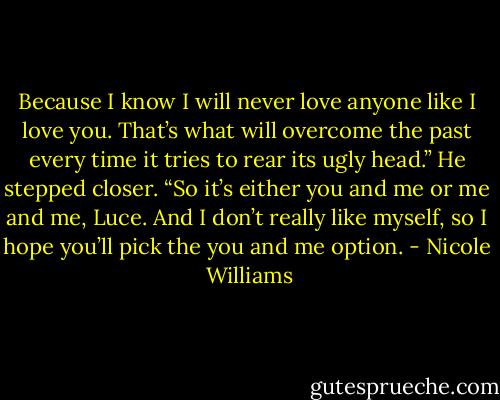 Because I know I will never love anyone like I love you. That’s what will overcome the past every time it tries to rear its ugly head.” He stepped closer. “So it’s either you and me or me and me, Luce. And I don’t really like myself, so I hope you’ll pick the you and me option. - Nicole  Williams