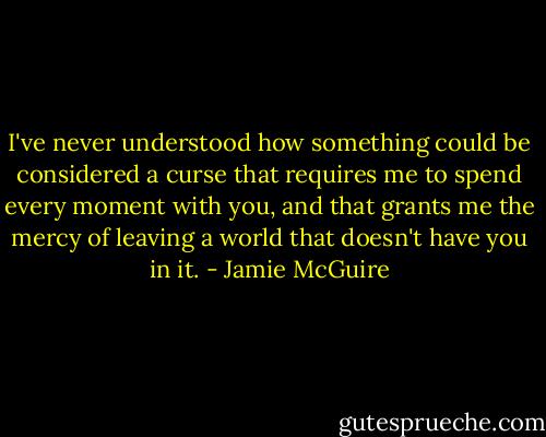 I've never understood how something could be considered a curse that requires me to spend every moment with you, and that grants me the mercy of leaving a world that doesn't have you in it. - Jamie McGuire