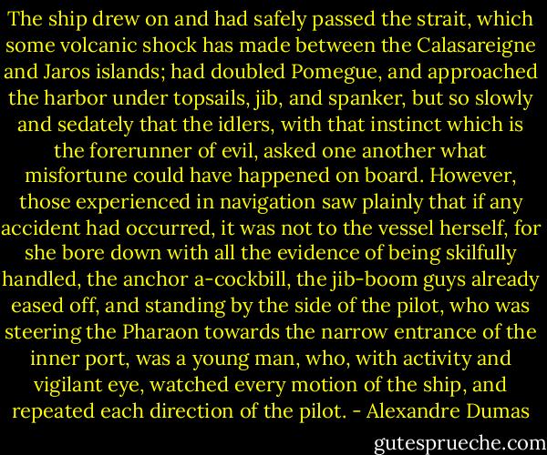 The ship drew on and had safely passed the strait, which some volcanic shock has made between the Calasareigne and Jaros islands; had doubled Pomegue, and approached the harbor under topsails, jib, and spanker, but so slowly and sedately that the idlers, with that instinct which is the forerunner of evil, asked one another what misfortune could have happened on board. However, those experienced in navigation saw plainly that if any accident had occurred, it was not to the vessel herself, for she bore down with all the evidence of being skilfully handled, the anchor a-cockbill, the jib-boom guys already eased off, and standing by the side of the pilot, who was steering the Pharaon towards the narrow entrance of the inner port, was a young man, who, with activity and vigilant eye, watched every motion of the ship, and repeated each direction of the pilot. - Alexandre Dumas