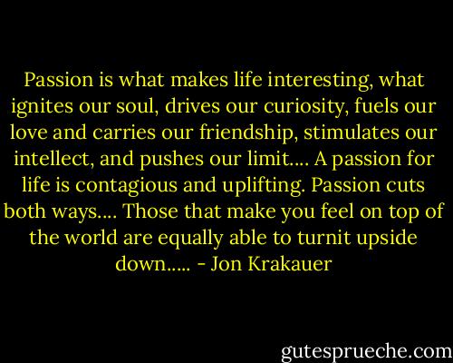 Passion is what makes life interesting, what ignites our soul, drives our curiosity, fuels our love and carries our friendship, stimulates our intellect, and pushes our limit.... A passion for life is contagious and uplifting. Passion cuts both ways.... Those that make you feel on top of the world are equally able to turnit upside down..... - Jon Krakauer