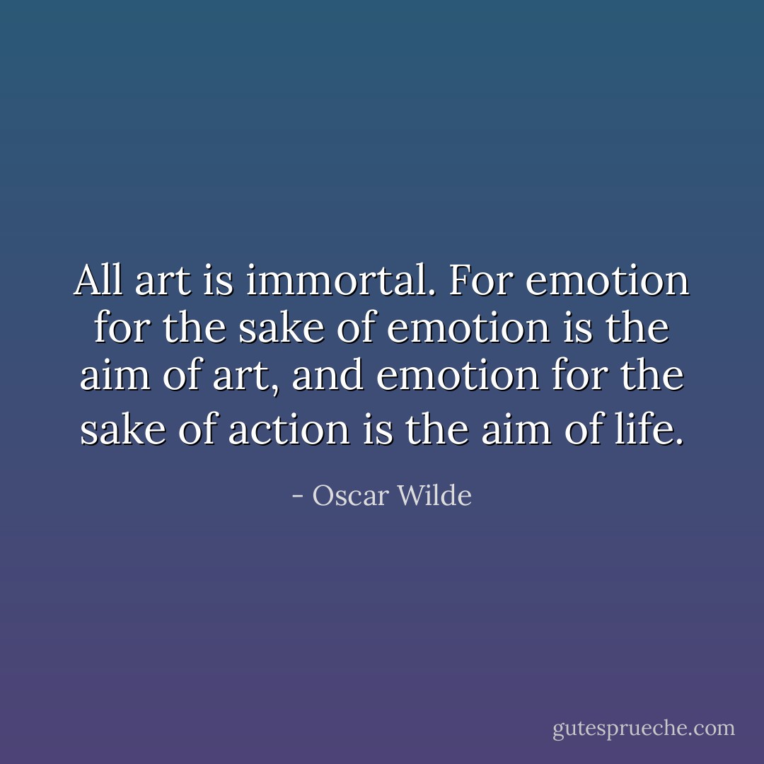 All art is immortal. For emotion for the sake of emotion is the aim of art, and emotion for the sake of action is the aim of life. - Oscar Wilde