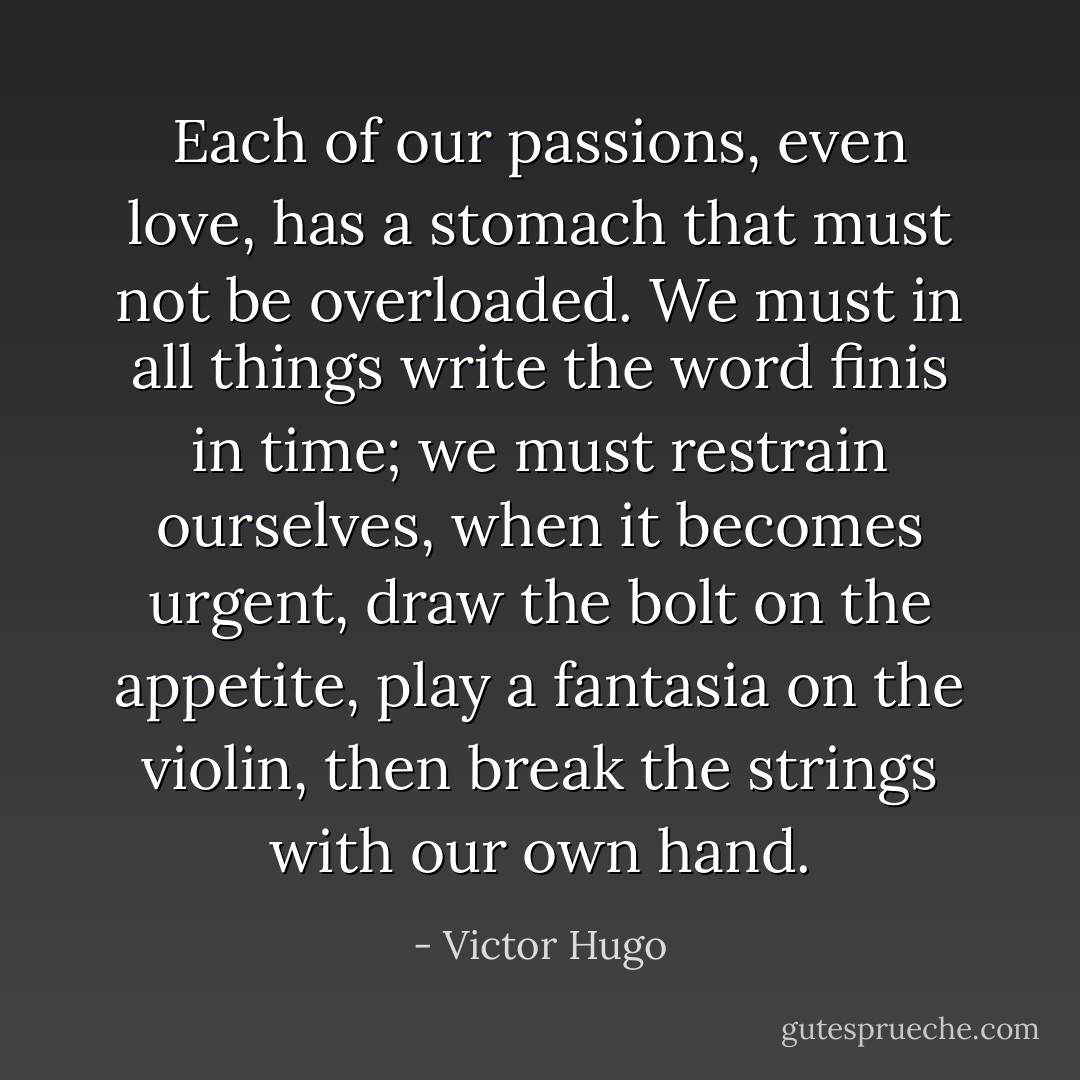 Each of our passions, even love, has a stomach that must not be overloaded. We must in all things write the word finis in time; we must restrain ourselves, when it becomes urgent, draw the bolt on the appetite, play a fantasia on the violin, then break the strings with our own hand. - Victor Hugo