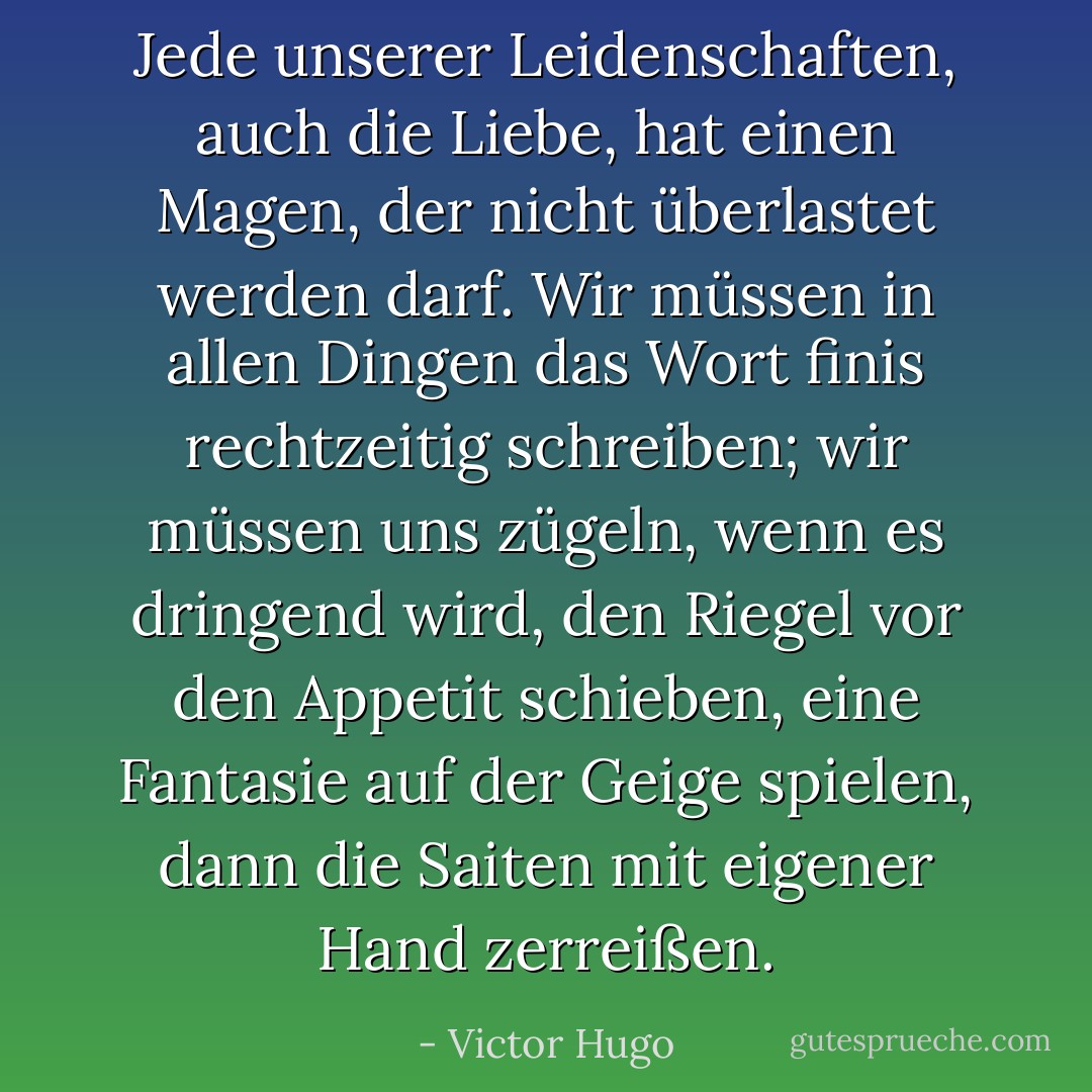 Jede unserer Leidenschaften, auch die Liebe, hat einen Magen, der nicht überlastet werden darf. Wir müssen in allen Dingen das Wort finis rechtzeitig schreiben; wir müssen uns zügeln, wenn es dringend wird, den Riegel vor den Appetit schieben, eine Fantasie auf der Geige spielen, dann die Saiten mit eigener Hand zerreißen. - Victor Hugo<