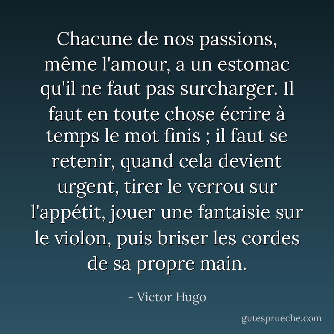 Chacune de nos passions, même l'amour, a un estomac qu'il ne faut pas surcharger. Il faut en toute chose écrire à temps le mot finis ; il faut se retenir, quand cela devient urgent, tirer le verrou sur l'appétit, jouer une fantaisie sur le violon, puis briser les cordes de sa propre main. - Victor Hugo