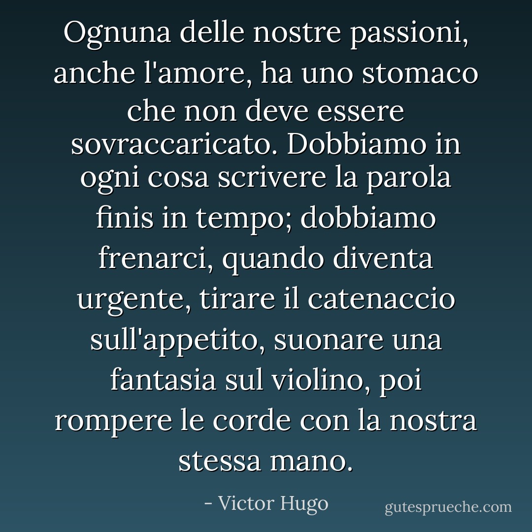 Ognuna delle nostre passioni, anche l'amore, ha uno stomaco che non deve essere sovraccaricato. Dobbiamo in ogni cosa scrivere la parola finis in tempo; dobbiamo frenarci, quando diventa urgente, tirare il catenaccio sull'appetito, suonare una fantasia sul violino, poi rompere le corde con la nostra stessa mano. - Victor Hugo
