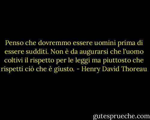 Penso che dovremmo essere uomini prima di essere sudditi. Non è da augurarsi che l'uomo coltivi il rispetto per le leggi ma piuttosto che rispetti ciò che è giusto. - Henry David Thoreau