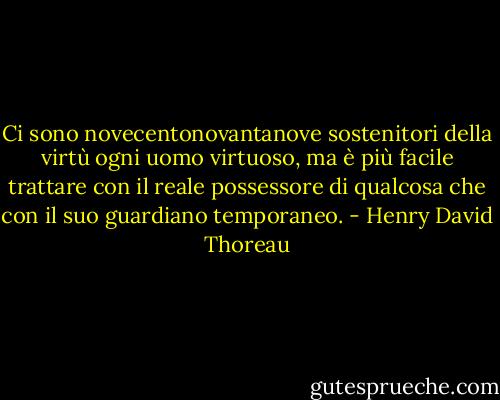 Ci sono novecentonovantanove sostenitori della virtù ogni uomo virtuoso, ma è più facile trattare con il reale possessore di qualcosa che con il suo guardiano temporaneo. - Henry David Thoreau