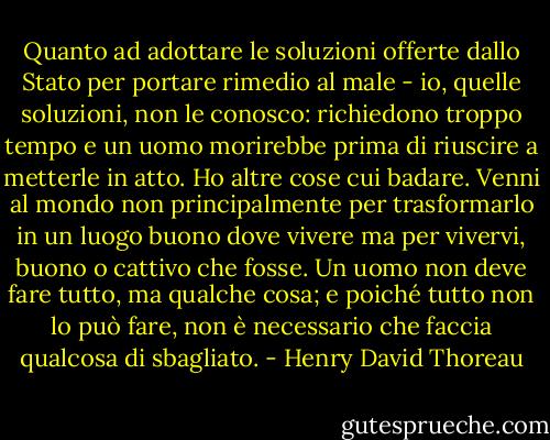 Quanto ad adottare le soluzioni offerte dallo Stato per portare rimedio al male - io, quelle soluzioni, non le conosco: richiedono troppo tempo e un uomo morirebbe prima di riuscire a metterle in atto. Ho altre cose cui badare. Venni al mondo non principalmente per trasformarlo in un luogo buono dove vivere ma per vivervi, buono o cattivo che fosse. Un uomo non deve fare tutto, ma qualche cosa; e poiché tutto non lo può fare, non è necessario che faccia qualcosa di sbagliato. - Henry David Thoreau