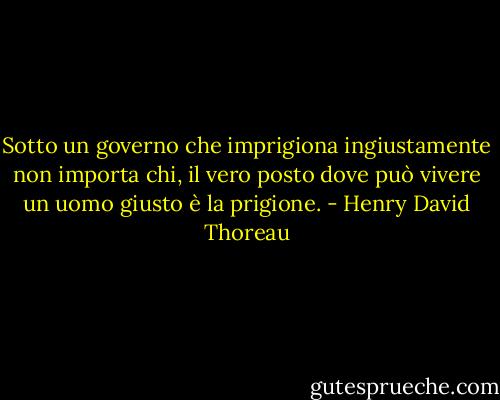 Sotto un governo che imprigiona ingiustamente non importa chi, il vero posto dove può vivere un uomo giusto è la prigione. - Henry David Thoreau
