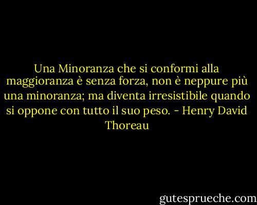 Una Minoranza che si conformi alla maggioranza è senza forza, non è neppure più una minoranza; ma diventa irresistibile quando si oppone con tutto il suo peso. - Henry David Thoreau