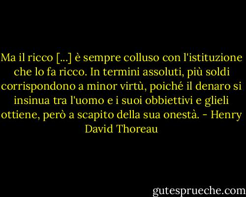 Ma il ricco [...] è sempre colluso con l'istituzione che lo fa ricco. In termini assoluti, più soldi corrispondono a minor virtù, poiché il denaro si insinua tra l'uomo e i suoi obbiettivi e glieli ottiene, però a scapito della sua onestà. - Henry David Thoreau