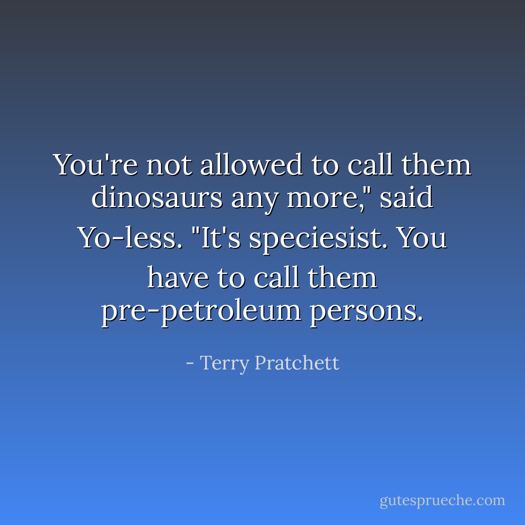 You're not allowed to call them dinosaurs any more," said Yo-less. "It's speciesist. You have to call them pre-petroleum persons. - Terry Pratchett