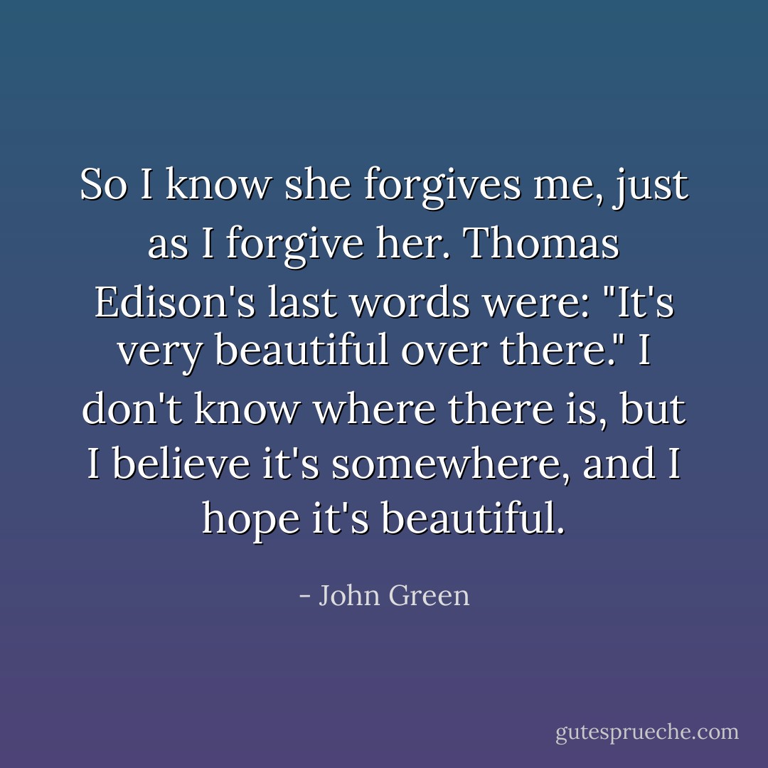 So I know she forgives me, just as I forgive her. Thomas Edison's last words were: "It's very beautiful over there." I don't know where there is, but I believe it's somewhere, and I hope it's beautiful. - John Green