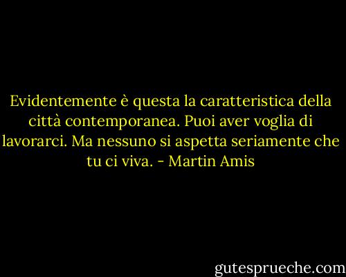 Evidentemente è questa la caratteristica della città contemporanea. Puoi aver voglia di lavorarci. Ma nessuno si aspetta seriamente che tu ci viva. - Martin Amis