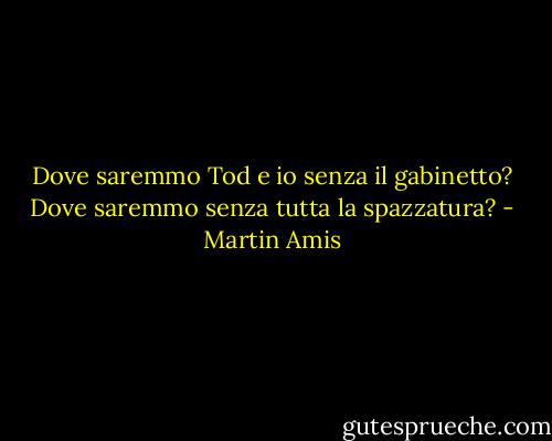 Dove saremmo Tod e io senza il gabinetto? Dove saremmo senza tutta la spazzatura? - Martin Amis