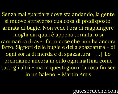 Senza mai guardare dove sta andando, la gente si muove attraverso qualcosa di predisposto, armata di bugie. Non vede l'ora di raggiungere luoghi dai quali è appena tornata, o si rammarica di aver fatto cose che non ha ancora fatto. Signori delle bugie e della spazzatura - di ogni sorta di merda e di spazzatura.<br /><br />[...]<br /><br />Lo prendiamo ancora in culo ogni mattina come tutti gli altri - ma in questi giorni la cosa finisce in un baleno. - Martin Amis