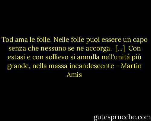 Tod ama le folle. Nelle folle puoi essere un capo senza che nessuno se ne accorga.<br /><br />[...]<br /><br />Con estasi e con sollievo si annulla nell'unità più grande, nella massa incandescente - Martin Amis