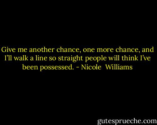 Give me another chance, one more chance, and I’ll walk a line so straight people will think I’ve been possessed. - Nicole  Williams