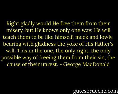 Right gladly would He free them from their misery, but He knows only one way: He will teach them to be like himself, meek and lowly, bearing with gladness the yoke of His Father's will. This in the one, the only right, the only possible way of freeing them from their sin, the cause of their unrest. - George MacDonald