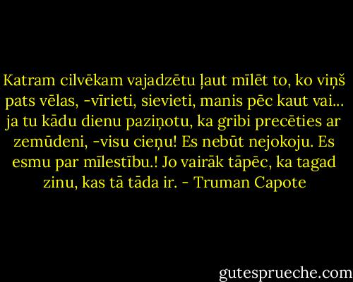 Katram cilvēkam vajadzētu ļaut mīlēt to, ko viņš pats vēlas, -vīrieti, sievieti, manis pēc kaut vai... ja tu kādu dienu paziņotu, ka gribi precēties ar zemūdeni, -visu cieņu! Es nebūt nejokoju. Es esmu par mīlestību.! Jo vairāk tāpēc, ka tagad zinu, kas tā tāda ir. - Truman Capote