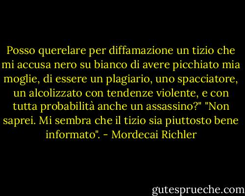 Posso querelare per diffamazione un tizio che mi accusa nero su bianco di avere picchiato mia moglie, di essere un plagiario, uno spacciatore, un alcolizzato con tendenze violente, e con tutta probabilità anche un assassino?"<br />"Non saprei. Mi sembra che il tizio sia piuttosto bene informato". - Mordecai Richler