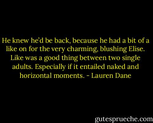 He knew he’d be back, because he had a bit of a like on for the very charming, blushing Elise. Like was a good thing between two single adults. Especially if it entailed naked and horizontal moments. - Lauren Dane