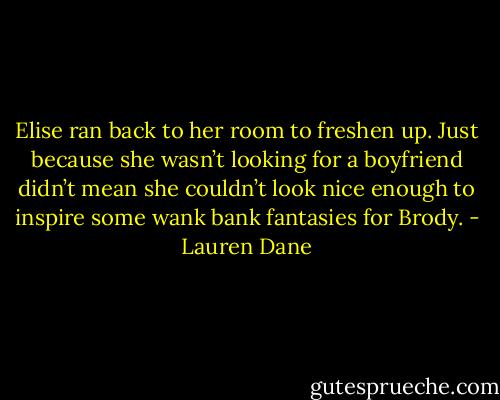 Elise ran back to her room to freshen up. Just because she wasn’t looking for a boyfriend didn’t mean she couldn’t look nice enough to inspire some wank bank fantasies for Brody. - Lauren Dane