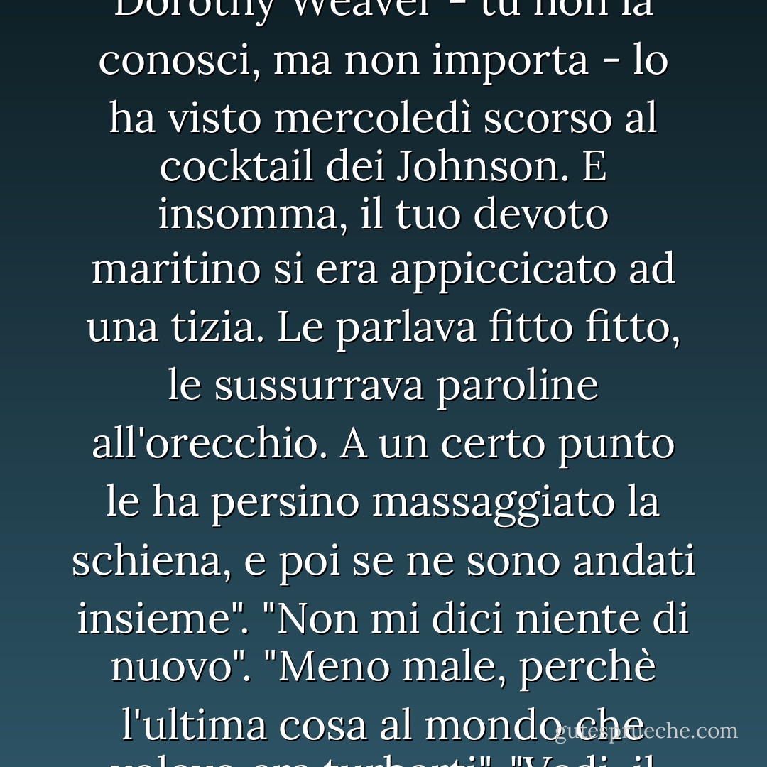 Credevo che per Barney esistessi solo tu. Almeno questo è quello che dicono tutti. Senti, ambasciator non porta pena, ma secondo me non bisogna mai essere le ultime a sapere, e guarda che parlo per esperienza personale. Dorothy Weaver - tu non la conosci, ma non importa - lo ha visto mercoledì scorso al cocktail dei Johnson. E insomma, il tuo devoto maritino si era appiccicato ad una tizia. Le parlava fitto fitto, le sussurrava paroline all'orecchio. A un certo punto le ha persino massaggiato la schiena, e poi se ne sono andati insieme".<br />"Non mi dici niente di nuovo".<br />"Meno male, perchè l'ultima cosa al mondo che volevo era turbarti".<br />"Vedi, il punto è che quella donna ero io. Usciti dai Johnson siamo andati al Ritz, abbiamo esagerato con lo champagne, e poi - ma guai se lo racconti in giro -, poi ho accettato di andare a casa con lui - Mordecai Richler