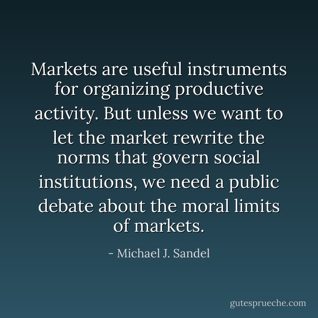 Markets are useful instruments for organizing productive activity. But unless we want to let the market rewrite the norms that govern social institutions, we need a public debate about the moral limits of markets. - Michael J. Sandel