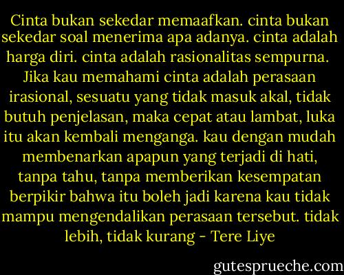 Cinta bukan sekedar memaafkan. cinta bukan sekedar soal menerima apa adanya. cinta adalah harga diri. cinta adalah rasionalitas sempurna.<br /><br />Jika kau memahami cinta adalah perasaan irasional, sesuatu yang tidak masuk akal, tidak butuh penjelasan, maka cepat atau lambat, luka itu akan kembali menganga. kau dengan mudah membenarkan apapun yang terjadi di hati, tanpa tahu, tanpa memberikan kesempatan berpikir bahwa itu boleh jadi karena kau tidak mampu mengendalikan perasaan tersebut. tidak lebih, tidak kurang - Tere Liye