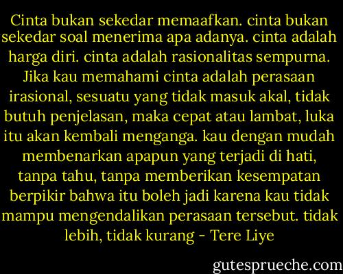 Cinta bukan sekedar memaafkan. cinta bukan sekedar soal menerima apa adanya. cinta adalah harga diri. cinta adalah rasionalitas sempurna.<br />Jika kau memahami cinta adalah perasaan irasional, sesuatu yang tidak masuk akal, tidak butuh penjelasan, maka cepat atau lambat, luka itu akan kembali menganga. kau dengan mudah membenarkan apapun yang terjadi di hati, tanpa tahu, tanpa memberikan kesempatan berpikir bahwa itu boleh jadi karena kau tidak mampu mengendalikan perasaan tersebut. tidak lebih, tidak kurang - Tere Liye