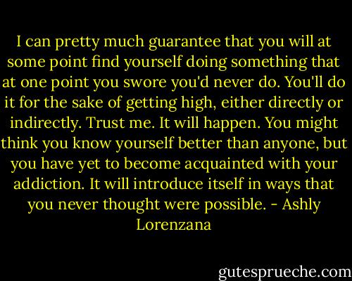 I can pretty much guarantee that you will at some point find yourself doing something that at one point you swore you'd never do. You'll do it for the sake of getting high, either directly or indirectly. Trust me. It will happen. You might think you know yourself better than anyone, but you have yet to become acquainted with your addiction. It will introduce itself in ways that you never thought were possible. - Ashly Lorenzana