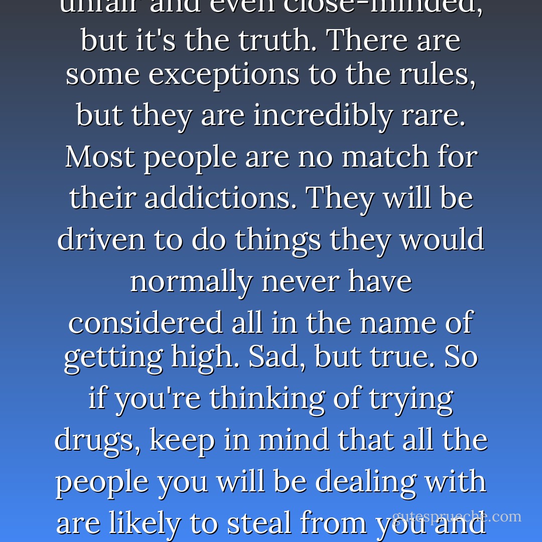 99% of all addicts are liars and thieves. This might sound unfair and even close-minded, but it's the truth. There are some exceptions to the rules, but they are incredibly rare. Most people are no match for their addictions. They will be driven to do things they would normally never have considered all in the name of getting high. Sad, but true. So if you're thinking of trying drugs, keep in mind that all the people you will be dealing with are likely to steal from you and lie to you at your own expense. - Ashly Lorenzana