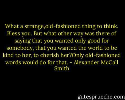 What a strange,old-fashioned thing to think. Bless you. But what other way was there of saying that you wanted only good for somebody, that you wanted the world to be kind to her, to cherish her?Only old-fashioned words would do for that. - Alexander McCall Smith