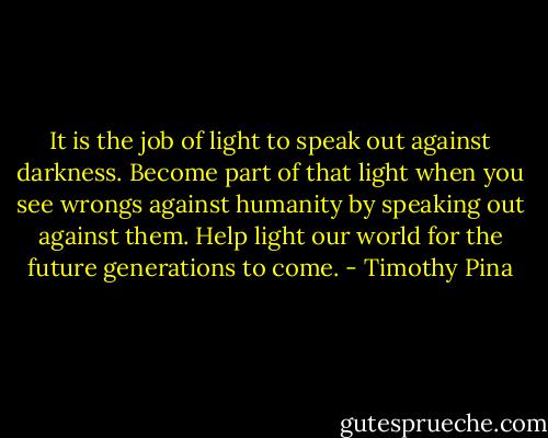 It is the job of light to speak out against darkness. Become part of that light when you see wrongs against humanity by speaking out against them. Help light our world for the future generations to come. - Timothy Pina