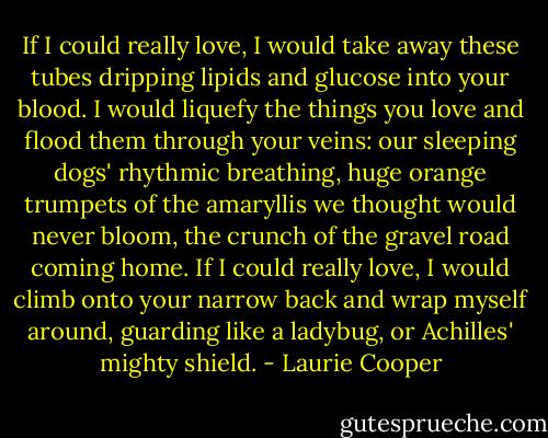 If I could really love, I would take away<br />these tubes dripping lipids and glucose<br />into your blood. I would liquefy the things<br />you love and flood them through your veins:<br />our sleeping dogs' rhythmic breathing, huge<br />orange trumpets of the amaryllis we thought<br />would never bloom, the crunch of the gravel<br />road coming home. If I could really love,<br />I would climb onto your narrow back<br />and wrap myself around, guarding like<br />a ladybug, or Achilles' mighty shield. - Laurie Cooper