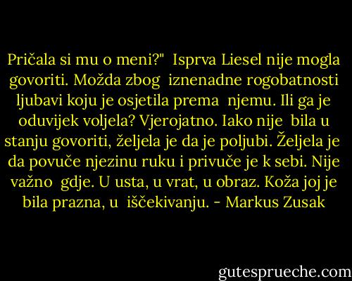 Pričala si mu o meni?"<br /> Isprva Liesel nije mogla govoriti. Možda zbog<br /> iznenadne rogobatnosti ljubavi koju je osjetila prema<br /> njemu. Ili ga je oduvijek voljela? Vjerojatno. Iako nije<br /> bila u stanju govoriti, željela je da je poljubi. Željela je<br /> da povuče njezinu ruku i privuče je k sebi. Nije važno<br /> gdje. U usta, u vrat, u obraz. Koža joj je bila prazna, u<br /> iščekivanju. - Markus Zusak