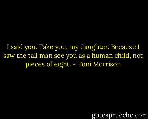 I said you. Take you, my daughter. Because I saw the tall man see you as a human child, not pieces of eight. - Toni Morrison