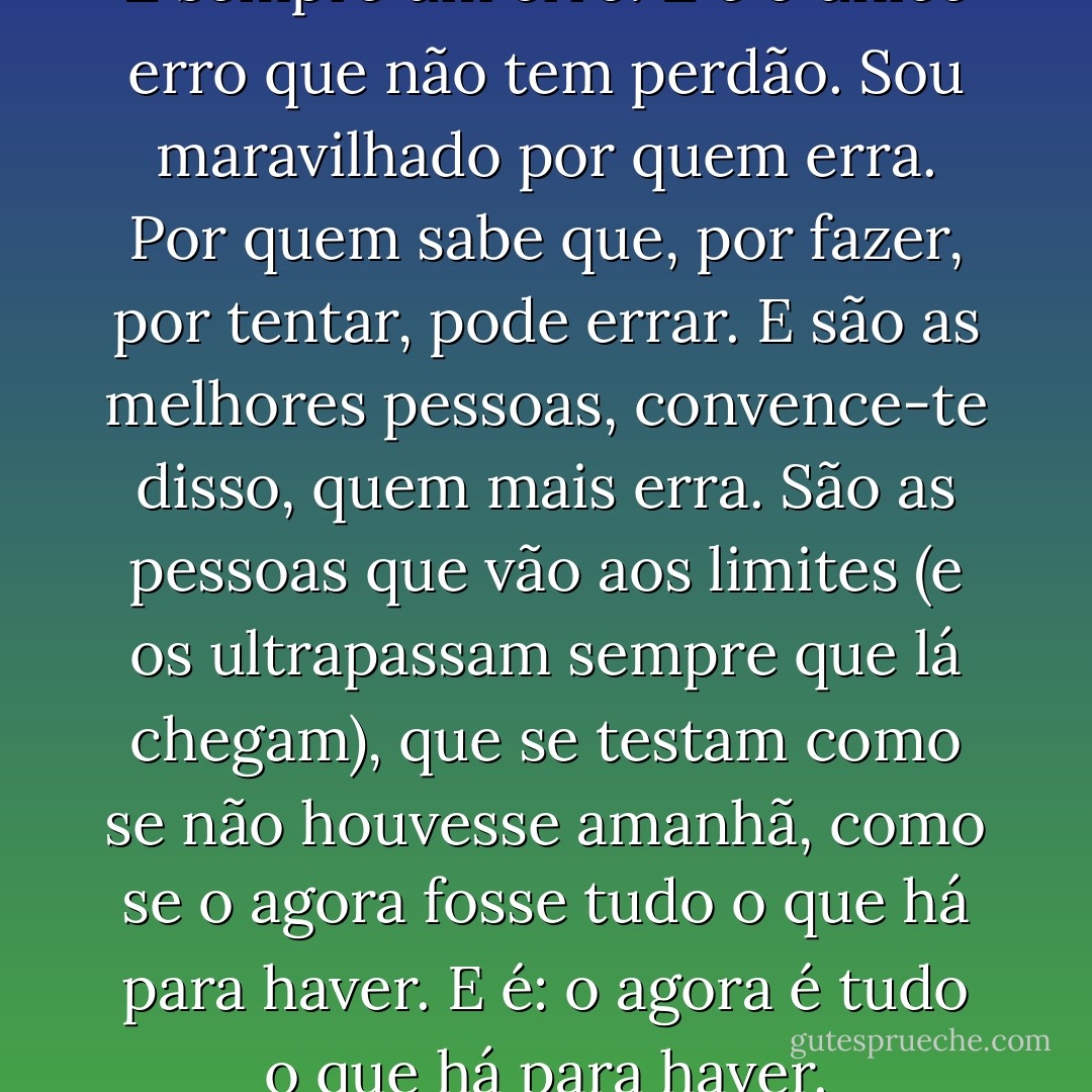 ‎"Ter medo de errar é um erro. É sempre um erro. E é o único erro que não tem perdão. Sou maravilhado por quem erra. Por quem sabe que, por fazer, por tentar, pode errar. E são as melhores pessoas, convence-te disso, quem mais erra. São as pessoas que vão aos limites (e os ultrapassam sempre que lá chegam), que se testam como se não houvesse amanhã, como se o agora fosse tudo o que há para haver. E é: o agora é tudo o que há para haver. - Pedro Chagas Freitas
