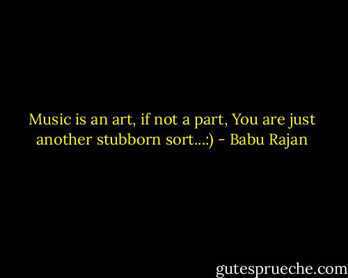 Music is an art, if not a part,<br />You are just another stubborn sort...:) - Babu Rajan