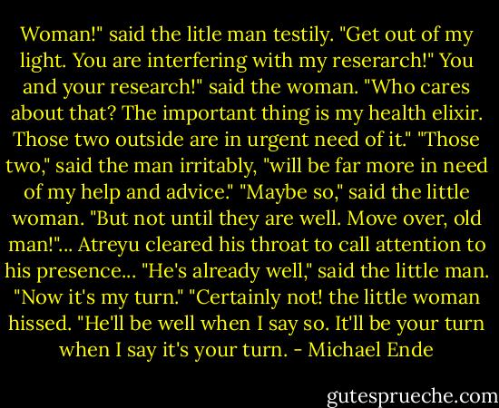 Woman!" said the litle man testily. "Get out of my light. You are interfering with my reserarch!"<br />You and your research!" said the woman. "Who cares about that? The important thing is my health elixir. Those two outside are in urgent need of it."<br />"Those two," said the man irritably, "will be far more in need of my help and advice."<br />"Maybe so," said the little woman. "But not until they are well. Move over, old man!"...<br />Atreyu cleared his throat to call attention to his presence...<br />"He's already well," said the little man. "Now it's my turn."<br />"Certainly not! the little woman hissed. "He'll be well when I say so. It'll be your turn when I say it's your turn. - Michael Ende