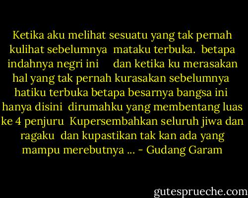 Ketika aku melihat sesuatu yang tak pernah kulihat sebelumnya<br /><br />mataku terbuka.<br /><br />betapa indahnya negri ini<br /><br /> <br /><br />dan ketika ku merasakan hal yang tak pernah kurasakan sebelumnya<br /><br />hatiku terbuka betapa besarnya bangsa ini<br /><br />hanya disini<br /><br />dirumahku yang membentang luas ke 4 penjuru<br /><br />Kupersembahkan seluruh jiwa dan ragaku<br /><br />dan kupastikan tak kan ada yang mampu merebutnya ... - Gudang Garam