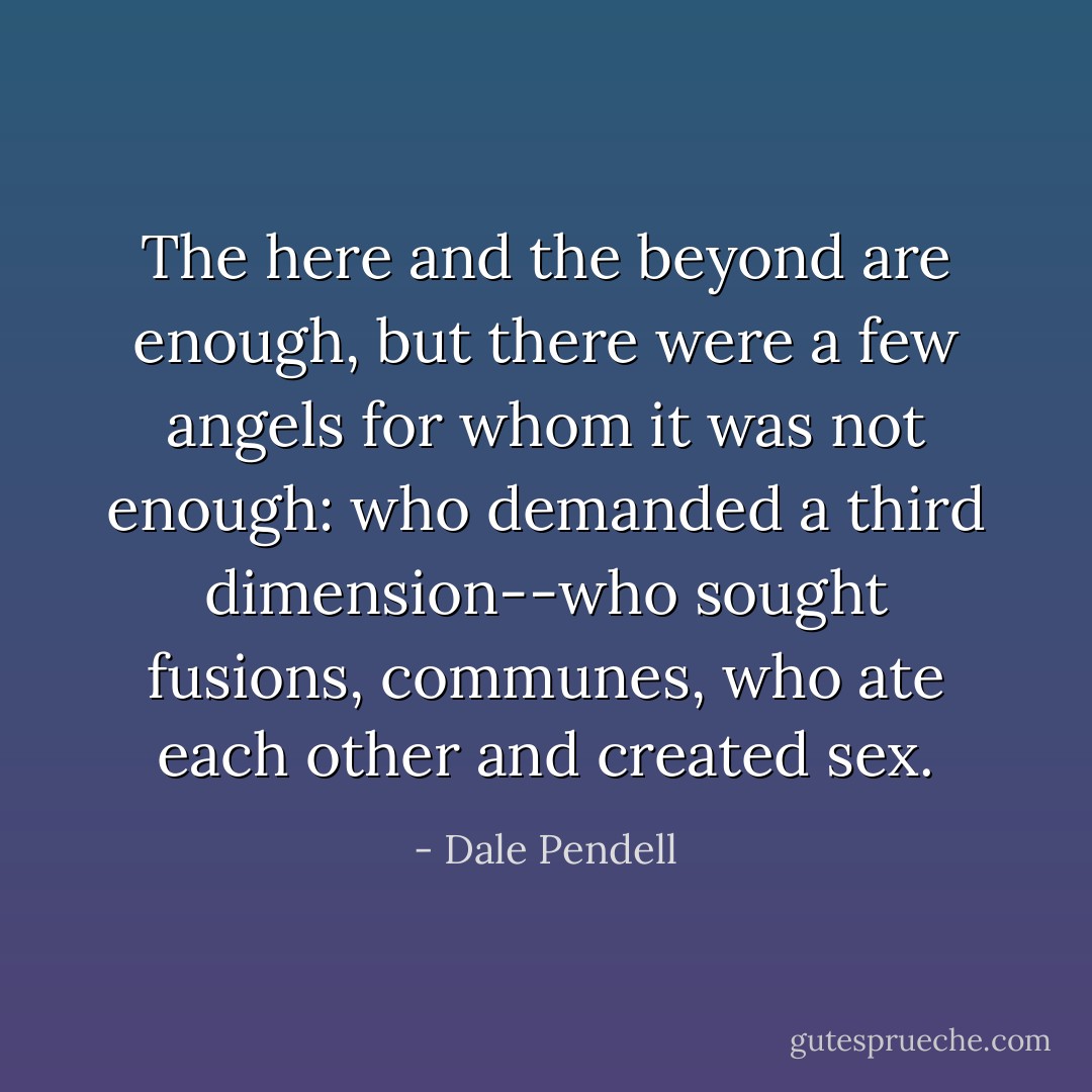 The here and the beyond are enough, but there were a few angels for whom it was not enough: who demanded a third dimension--who sought fusions, communes, who ate each other and created sex. - Dale Pendell