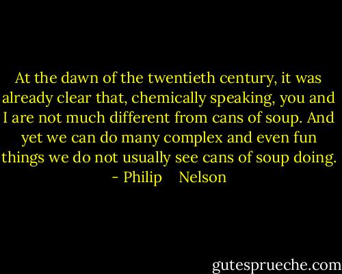 At the dawn of the twentieth century, it was already clear that, chemically speaking, you and I are not much different from cans of soup. And yet we can do many complex and even fun things we do not usually see cans of soup doing. - Philip    Nelson