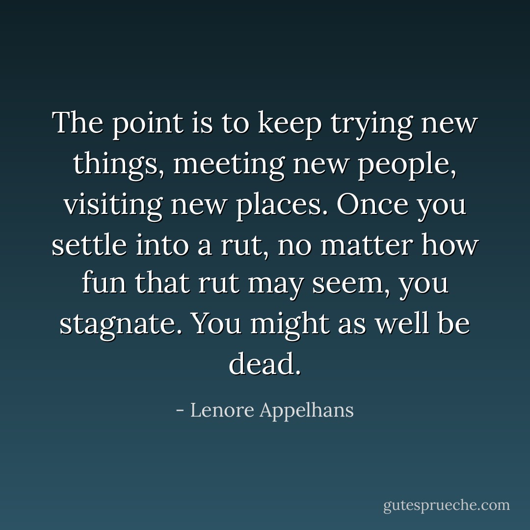 The point is to keep trying new things, meeting new people, visiting new places. Once you settle into a rut, no matter how fun that rut may seem, you stagnate. You might as well be dead. - Lenore Appelhans