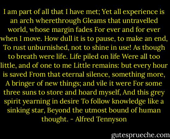 I am part of all that I have met;<br />Yet all experience is an arch wherethrough<br />Gleams that untravelled world, whose margin fades<br />For ever and for ever when I move.<br />How dull it is to pause, to make an end,<br />To rust unburnished, not to shine in use!<br />As though to breath were life. Life piled on life<br />Were all too little, and of one to me<br />Little remains: but every hour is saved<br />From that eternal silence, something more,<br />A bringer of new things; and vile it were<br />For some three suns to store and hoard myself,<br />And this grey spirit yearning in desire<br />To follow knowledge like a sinking star,<br />Beyond the utmost bound of human thought. - Alfred Tennyson