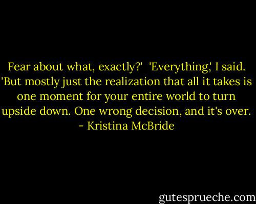 Fear about what, exactly?'<br /><br />'Everything,' I said. 'But mostly just the realization that all it takes is one moment for your entire world to turn upside down. One wrong decision, and it's over. - Kristina McBride